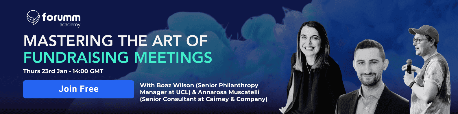 Promotional banner for 'Mastering the Art of Fundraising Meetings'. Join Boaz Wilson Senior Philanthropy Manager (UCL), Annarosa Muscatelli, Senior Consultant at Cairney & Company and Dan Marrable, Cofounder and CEO of Forumm, for an insightful webinar on "Mastering the Art of Fundraising Meetings." This session will walk you through the essentials of effective fundraising and major gift meetings, covering everything from planning and research to structuring and follow-up. Learn how to set clear objectives, engage with potential donors, and build lasting relationships through impactful meetings. Whether you’re a seasoned professional or new to fundraising, this webinar will provide practical strategies for making every meeting count.